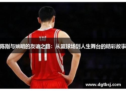 陈刚与姚明的友谊之路：从篮球场到人生舞台的精彩故事