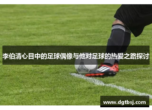 李伯清心目中的足球偶像与他对足球的热爱之路探讨