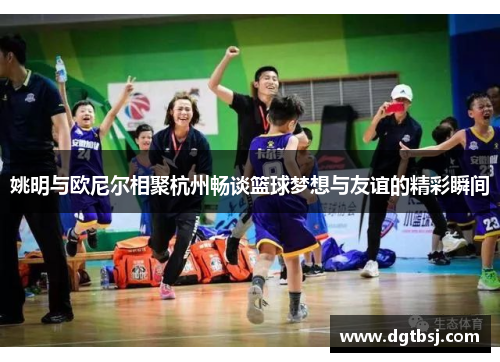 姚明与欧尼尔相聚杭州畅谈篮球梦想与友谊的精彩瞬间