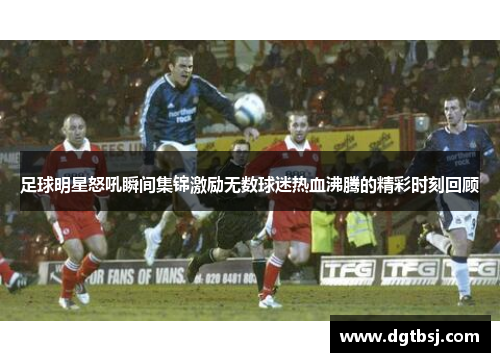 足球明星怒吼瞬间集锦激励无数球迷热血沸腾的精彩时刻回顾