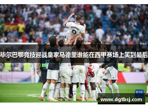 毕尔巴鄂竞技迎战皇家马德里谁能在西甲赛场上笑到最后